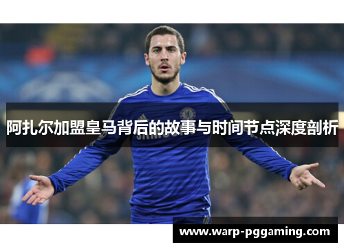阿扎尔加盟皇马背后的故事与时间节点深度剖析